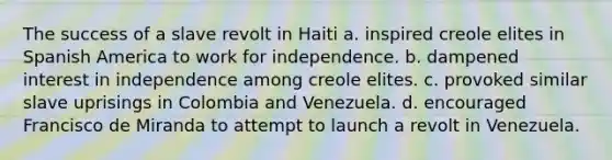 The success of a slave revolt in Haiti a. inspired creole elites in Spanish America to work for independence. b. dampened interest in independence among creole elites. c. provoked similar slave uprisings in Colombia and Venezuela. d. encouraged Francisco de Miranda to attempt to launch a revolt in Venezuela.