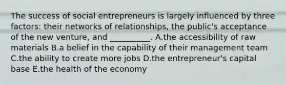 The success of social entrepreneurs is largely influenced by three​ factors: their networks of​ relationships, the​ public's acceptance of the new​ venture, and​ __________. A.the accessibility of raw materials B.a belief in the capability of their management team C.the ability to create more jobs D.the​ entrepreneur's capital base E.the health of the economy