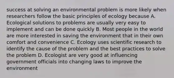 success at solving an environmental problem is more likely when researchers follow the basic principles of ecology because A. Ecological solutions to problems are usually very easy to implement and can be done quickly B. Most people in the world are more interested in saving the environment that in their own comfort and convenience C. Ecology uses scientific research to identify the cause of the problem and the best practices to solve the problem D. Ecologist are very good at influencing government officials into changing laws to improve the environment