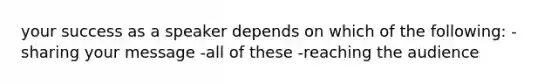 your success as a speaker depends on which of the following: -sharing your message -all of these -reaching the audience