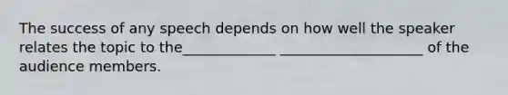 The success of any speech depends on how well the speaker relates the topic to the_____________ ____________________ of the audience members.