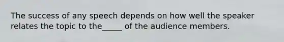 The success of any speech depends on how well the speaker relates the topic to the_____ of the audience members.