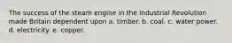 The success of the steam engine in the Industrial Revolution made Britain dependent upon a. timber. b. coal. c. water power. d. electricity. e. copper.