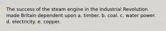 The success of the steam engine in the Industrial Revolution made Britain dependent upon a. timber. b. coal. c. water power. d. electricity. e. copper.