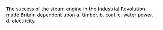 The success of the steam engine in the Industrial Revolution made Britain dependent upon a. timber. b. coal. c. water power. d. electricity.