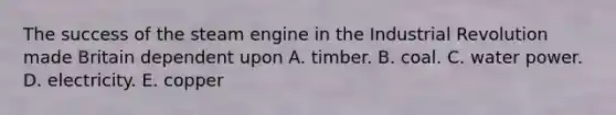 The success of the steam engine in the Industrial Revolution made Britain dependent upon A. timber. B. coal. C. water power. D. electricity. E. copper