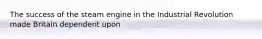 The success of the steam engine in the Industrial Revolution made Britain dependent upon