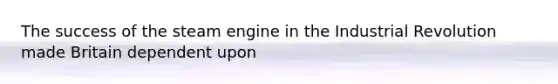 The success of the steam engine in the Industrial Revolution made Britain dependent upon