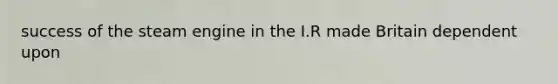 success of the steam engine in the I.R made Britain dependent upon