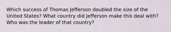 Which success of Thomas Jefferson doubled the size of the United States? What country did Jefferson make this deal with? Who was the leader of that country?