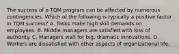 The success of a TQM program can be affected by numerous contingencies. Which of the following is typically a positive factor in TQM success? A. Tasks make high skill demands on employees. B. Middle managers are satisfied with loss of authority. C. Managers wait for big, dramatic innovations. D. Workers are dissatisfied with other aspects of organizational life.