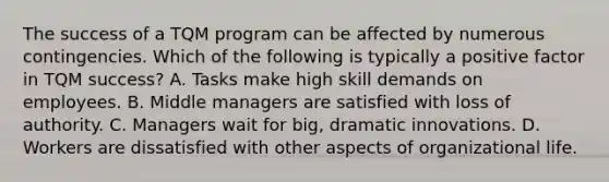 The success of a TQM program can be affected by numerous contingencies. Which of the following is typically a positive factor in TQM success? A. Tasks make high skill demands on employees. B. Middle managers are satisfied with loss of authority. C. Managers wait for big, dramatic innovations. D. Workers are dissatisfied with other aspects of organizational life.