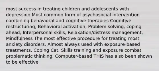 most success in treating children and adolescents with depression Most common form of psychosocial intervention combining behavioral and cognitive therapies Cognitive restructuring, Behavioral activation, <a href='https://www.questionai.com/knowledge/kZi0diIlxK-problem-solving' class='anchor-knowledge'>problem solving</a>, coping ahead, Interpersonal skills, Relaxation/distress management, Mindfulness The most effective procedure for treating most anxiety disorders. Almost always used with exposure-based treatments. Coping Cat. Skills training and exposure combat problematic thinking. Computer-based THIS has also been shown to be effective