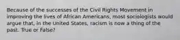 Because of the successes of the Civil Rights Movement in improving the lives of African Americans, most sociologists would argue that, in the United States, racism is now a thing of the past. True or False?