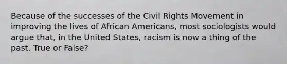 Because of the successes of <a href='https://www.questionai.com/knowledge/kwq766eC44-the-civil-rights-movement' class='anchor-knowledge'>the civil rights movement</a> in improving the lives of <a href='https://www.questionai.com/knowledge/kktT1tbvGH-african-americans' class='anchor-knowledge'>african americans</a>, most sociologists would argue that, in the United States, racism is now a thing of the past. True or False?