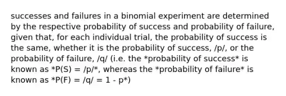 successes and failures in a binomial experiment are determined by the respective probability of success and probability of failure, given that, for each individual trial, the probability of success is the same, whether it is the probability of success, /p/, or the probability of failure, /q/ (i.e. the *probability of success* is known as *P(S) = /p/*, whereas the *probability of failure* is known as *P(F) = /q/ = 1 - p*)