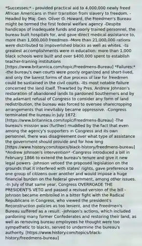 *Successes:* - provided practical aid to 4,000,000 newly freed African Americans in their transition from slavery to freedom. -Headed by Maj. Gen. Oliver O. Howard, the Freedmen's Bureau might be termed the first federal welfare agency -Despite handicaps of inadequate funds and poorly trained personnel, the bureau built hospitals for, and gave direct medical assistance to, more than 1,000,000 freedmen -More than 21,000,000 rations were distributed to impoverished blacks as well as whites. -ts greatest accomplishments were in education: more than 1,000 black schools were built and over 400,000 spent to establish teacher-training institutions [https://www.britannica.com/topic/Freedmens-Bureau] *Failures:* -the bureau's own courts were poorly organized and short-lived, and only the barest forms of due process of law for freedmen could be sustained in the civil courts. -Its most notable failure concerned the land itself. Thwarted by Pres. Andrew Johnson's restoration of abandoned lands to pardoned Southerners and by the adamant refusal of Congress to consider any form of land redistribution, the bureau was forced to oversee sharecropping arrangements that inevitably became oppressive. -Congress terminated the bureau in July 1872. [https://www.britannica.com/topic/Freedmens-Bureau] -The bureau's mission was (further) muddled by the fact that even among the agency's supporters in Congress and its own personnel, there was disagreement over what type of assistance the government should provide and for how long [https://www.history.com/topics/black-history/freedmens-bureau] *Andrew Johnson's intervention* -Congress introduced a bill in February 1866 to extend the bureau's tenure and give it new legal powers -Johnson vetoed the proposed legislation on the grounds that it interfered with states' rights, gave preference to one group of citizens over another and would impose a huge financial burden on the federal government, among other issues. -In July of that same year, Congress OVERROADE THE PRESIDENT'S VETO and passed a revised version of the bill - Johnson became embroiled in a bitter fight with the Radical Republicans in Congress, who viewed the president's Reconstruction policies as too lenient, and the Freedmen's Bureau suffered as a result. -Johnson's actions, which included pardoning many former Confederates and restoring their land, as well as removing bureau employees he thought were too sympathetic to blacks, served to undermine the bureau's authority. [https://www.history.com/topics/black-history/freedmens-bureau]