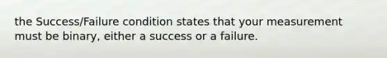 the Success/Failure condition states that your measurement must be binary, either a success or a failure.