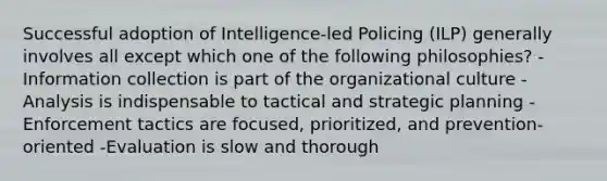 Successful adoption of Intelligence-led Policing (ILP) generally involves all except which one of the following philosophies? -Information collection is part of the organizational culture -Analysis is indispensable to tactical and strategic planning -Enforcement tactics are focused, prioritized, and prevention-oriented -Evaluation is slow and thorough