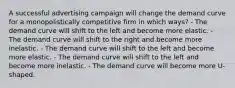 A successful advertising campaign will change the demand curve for a monopolistically competitive firm in which ways? - The demand curve will shift to the left and become more elastic. - The demand curve will shift to the right and become more inelastic. - The demand curve will shift to the left and become more elastic. - The demand curve will shift to the left and become more inelastic. - The demand curve will become more U-shaped.