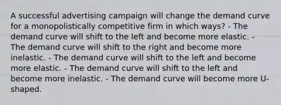 A successful advertising campaign will change the demand curve for a monopolistically competitive firm in which ways? - The demand curve will shift to the left and become more elastic. - The demand curve will shift to the right and become more inelastic. - The demand curve will shift to the left and become more elastic. - The demand curve will shift to the left and become more inelastic. - The demand curve will become more U-shaped.