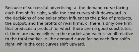 Because of successful advertising: a. the demand curve facing each firm shifts right, while the cost curves shift downward. b. the decisions of one seller often influences the price of products, the output, and the profits of rival firms. c. there is only one firm that produces a product for which there are no good substitutes. d. there are many sellers in the market and each is small relative to the total market. e. the demand curve facing each firm shifts right, while the cost curves shift upward.