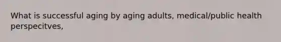 What is successful aging by aging adults, medical/public health perspecitves,