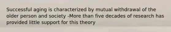 Successful aging is characterized by mutual withdrawal of the older person and society -More than five decades of research has provided little support for this theory