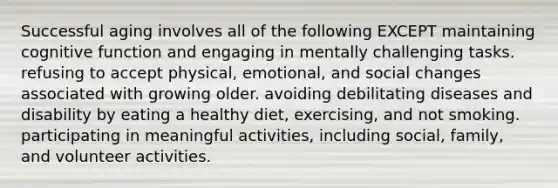 Successful aging involves all of the following EXCEPT maintaining cognitive function and engaging in mentally challenging tasks. refusing to accept physical, emotional, and social changes associated with growing older. avoiding debilitating diseases and disability by eating a healthy diet, exercising, and not smoking. participating in meaningful activities, including social, family, and volunteer activities.