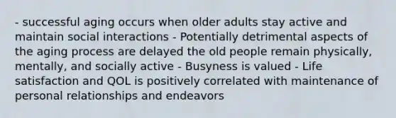 - successful aging occurs when older adults stay active and maintain social interactions - Potentially detrimental aspects of the aging process are delayed the old people remain physically, mentally, and socially active - Busyness is valued - Life satisfaction and QOL is positively correlated with maintenance of personal relationships and endeavors