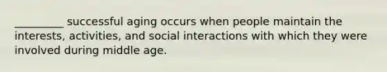 _________ successful aging occurs when people maintain the interests, activities, and social interactions with which they were involved during middle age.