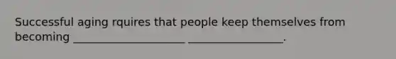 Successful aging rquires that people keep themselves from becoming ____________________ _________________.