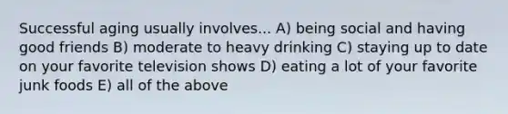 Successful aging usually involves... A) being social and having good friends B) moderate to heavy drinking C) staying up to date on your favorite television shows D) eating a lot of your favorite junk foods E) all of the above