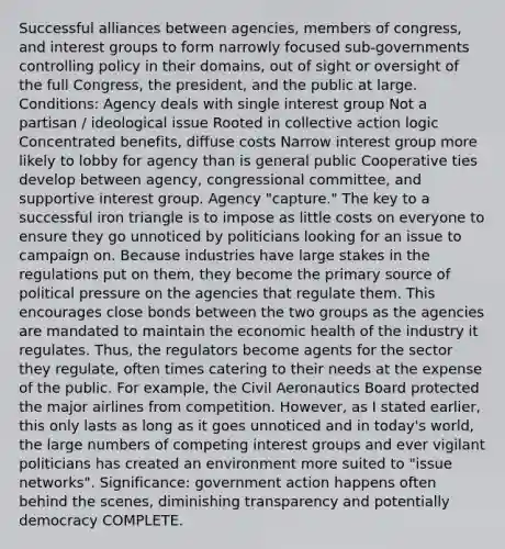 Successful alliances between agencies, members of congress, and interest groups to form narrowly focused sub-governments controlling policy in their domains, out of sight or oversight of the full Congress, the president, and the public at large. Conditions: Agency deals with single interest group Not a partisan / ideological issue Rooted in collective action logic Concentrated benefits, diffuse costs Narrow interest group more likely to lobby for agency than is general public Cooperative ties develop between agency, congressional committee, and supportive interest group. Agency "capture." The key to a successful iron triangle is to impose as little costs on everyone to ensure they go unnoticed by politicians looking for an issue to campaign on. Because industries have large stakes in the regulations put on them, they become the primary source of political pressure on the agencies that regulate them. This encourages close bonds between the two groups as the agencies are mandated to maintain the economic health of the industry it regulates. Thus, the regulators become agents for the sector they regulate, often times catering to their needs at the expense of the public. For example, the Civil Aeronautics Board protected the major airlines from competition. However, as I stated earlier, this only lasts as long as it goes unnoticed and in today's world, the large numbers of competing interest groups and ever vigilant politicians has created an environment more suited to "issue networks". Significance: government action happens often behind the scenes, diminishing transparency and potentially democracy COMPLETE.