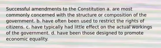 Successful amendments to the Constitution a. are most commonly concerned with the structure or composition of the government. b. have often been used to restrict the rights of citizens. c. have typically had little effect on the actual workings of the government. d. have been those designed to promote economic equality.