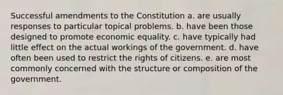 Successful amendments to the Constitution a. are usually responses to particular topical problems. b. have been those designed to promote economic equality. c. have typically had little effect on the actual workings of the government. d. have often been used to restrict the rights of citizens. e. are most commonly concerned with the structure or composition of the government.