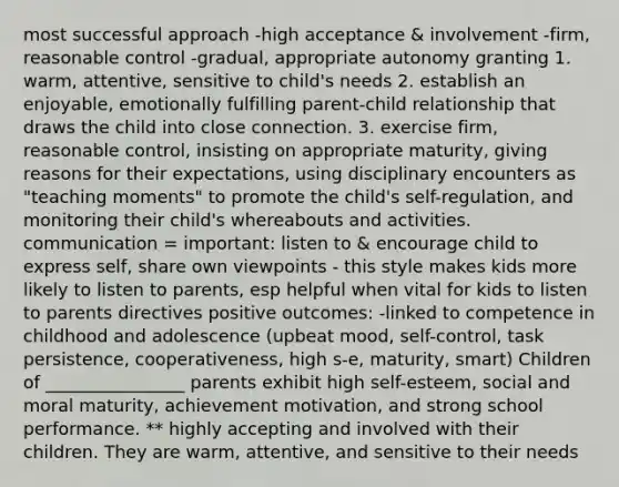 most successful approach -high acceptance & involvement -firm, reasonable control -gradual, appropriate autonomy granting 1. warm, attentive, sensitive to child's needs 2. establish an enjoyable, emotionally fulfilling parent-child relationship that draws the child into close connection. 3. exercise firm, reasonable control, insisting on appropriate maturity, giving reasons for their expectations, using disciplinary encounters as "teaching moments" to promote the child's self-regulation, and monitoring their child's whereabouts and activities. communication = important: listen to & encourage child to express self, share own viewpoints - this style makes kids more likely to listen to parents, esp helpful when vital for kids to listen to parents directives positive outcomes: -linked to competence in childhood and adolescence (upbeat mood, self-control, task persistence, cooperativeness, high s-e, maturity, smart) Children of ________________ parents exhibit high self-esteem, social and moral maturity, achievement motivation, and strong school performance. ** highly accepting and involved with their children. They are warm, attentive, and sensitive to their needs