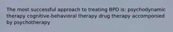 The most successful approach to treating BPD is: psychodynamic therapy cognitive-behavioral therapy drug therapy accomponied by psychotherapy