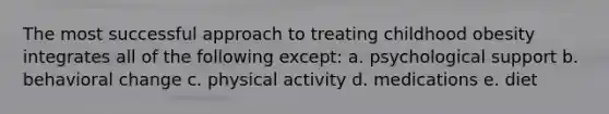 The most successful approach to treating childhood obesity integrates all of the following except: a. psychological support b. behavioral change c. physical activity d. medications e. diet