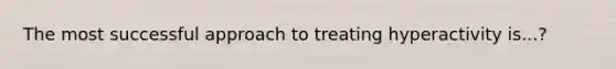 The most successful approach to treating hyperactivity is...?