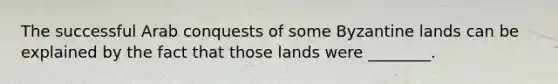 The successful Arab conquests of some Byzantine lands can be explained by the fact that those lands were ________.