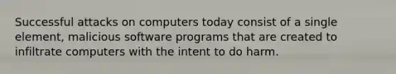 Successful attacks on computers today consist of a single element, malicious​ software programs that are created to infiltrate computers with the intent to do harm.