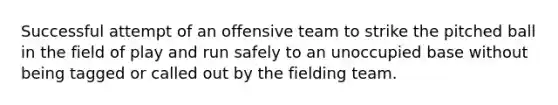 Successful attempt of an offensive team to strike the pitched ball in the field of play and run safely to an unoccupied base without being tagged or called out by the fielding team.