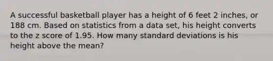 A successful basketball player has a height of 6 feet 2 inches, or 188 cm. Based on statistics from a data​ set, his height converts to the z score of 1.95. How many standard deviations is his height above the​ mean?