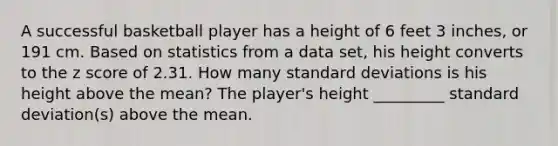 A successful basketball player has a height of 6 feet 3 inches, or 191 cm. Based on statistics from a data​ set, his height converts to the z score of 2.31. How many standard deviations is his height above the​ mean? The player's height _________ standard deviation(s) above the mean.