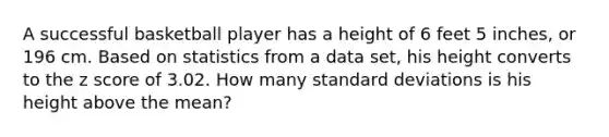 A successful basketball player has a height of 6 feet 5 inches, or 196 cm. Based on statistics from a data​ set, his height converts to the z score of 3.02. How many standard deviations is his height above the​ mean?