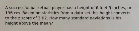 A successful basketball player has a height of 6 feet 5 ​inches, or 196 cm. Based on statistics from a data​ set, his height converts to the z score of 3.02. How many standard deviations is his height above the​ mean?