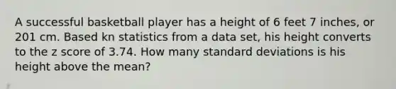 A successful basketball player has a height of 6 feet 7 inches, or 201 cm. Based kn statistics from a data set, his height converts to the z score of 3.74. How many standard deviations is his height above the mean?