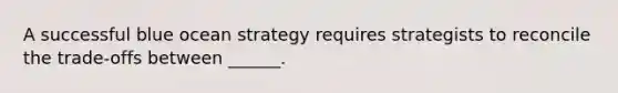 A successful blue ocean strategy requires strategists to reconcile the trade-offs between ______.