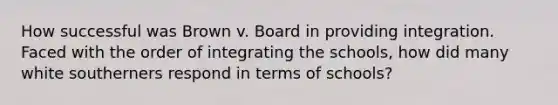 How successful was Brown v. Board in providing integration. Faced with the order of integrating the schools, how did many white southerners respond in terms of schools?